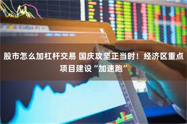 股市怎么加杠杆交易 国庆攻坚正当时！经济区重点项目建设“加速跑”