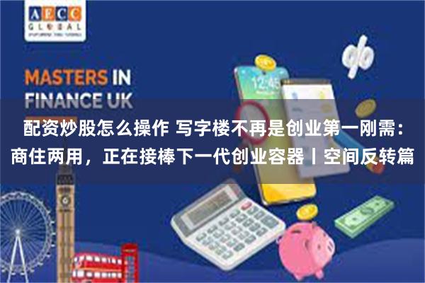 配资炒股怎么操作 写字楼不再是创业第一刚需：商住两用，正在接棒下一代创业容器丨空间反转篇