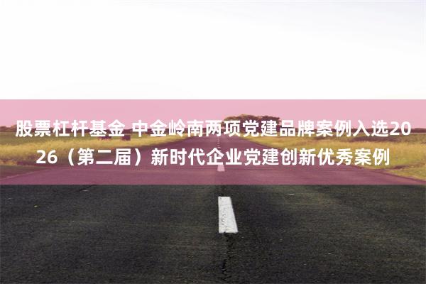 股票杠杆基金 中金岭南两项党建品牌案例入选2026（第二届）新时代企业党建创新优秀案例