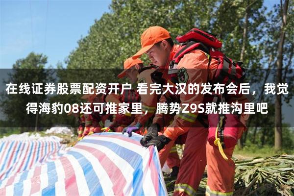 在线证券股票配资开户 看完大汉的发布会后，我觉得海豹08还可推家里，腾势Z9S就推沟里吧