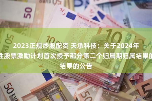 2023正规炒股配资 天承科技：关于2024年限制性股票激励计划首次授予部分第二个归属期归属结果的公告