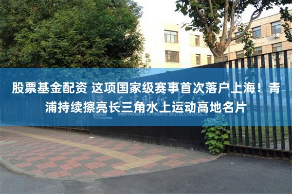 股票基金配资 这项国家级赛事首次落户上海!青浦持续擦亮长三角水上运动高地名片