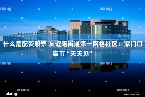 什么是配资股票 友谊路街道第一网格社区：家门口集市“天天见”