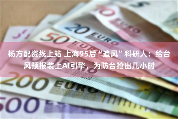 杨方配资线上站 上海95后“追风”科研人：给台风预报装上AI引擎，为防台抢出几小时