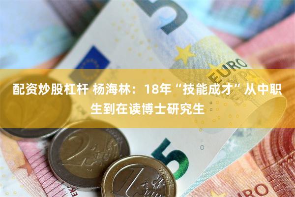 配资炒股杠杆 杨海林:18年“技能成才”从中职生到在读博士研究生