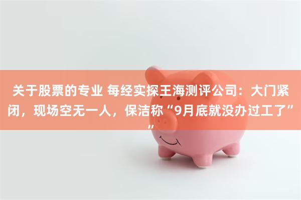 关于股票的专业 每经实探王海测评公司:大门紧闭,现场空无一人,保洁称“9月底就没办过工了”